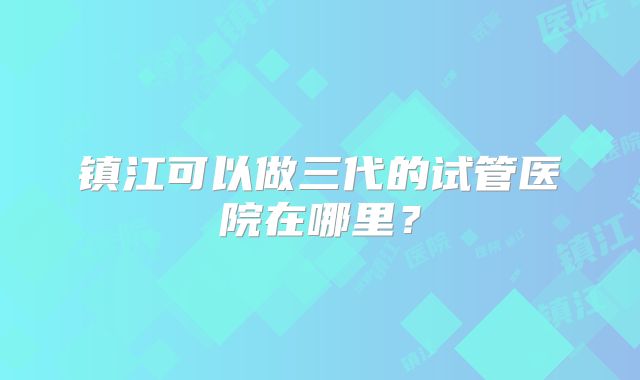 镇江可以做三代的试管医院在哪里？