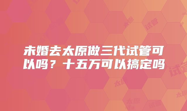 未婚去太原做三代试管可以吗?十五万可以搞定吗
