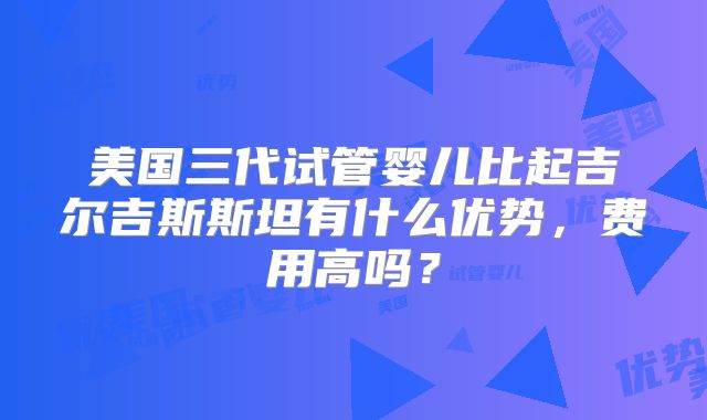 美国三代试管婴儿比起吉尔吉斯斯坦有什么优势，费用高吗？