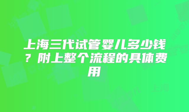 上海三代试管婴儿多少钱？附上整个流程的具体费用