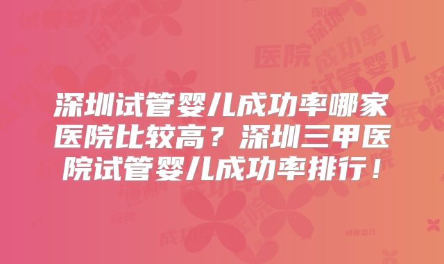 深圳试管婴儿成功率哪家医院比较高？深圳三甲医院试管婴儿成功率排行！