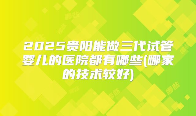 2025贵阳能做三代试管婴儿的医院都有哪些(哪家的技术较好)