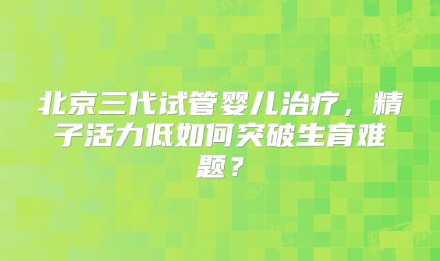 北京三代试管婴儿治疗，精子活力低如何突破生育难题？