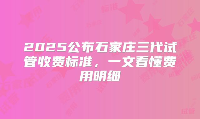 2025公布石家庄三代试管收费标准，一文看懂费用明细