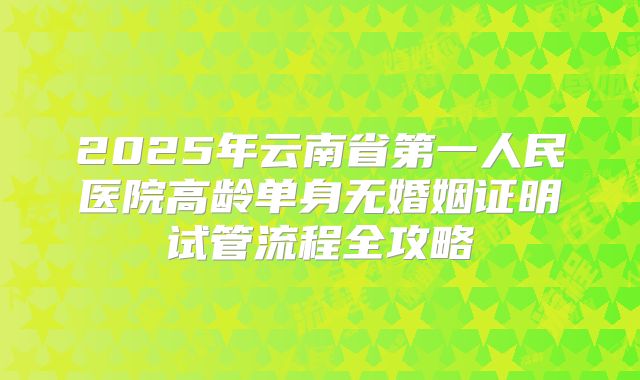 2025年云南省第一人民医院高龄单身无婚姻证明试管流程全攻略
