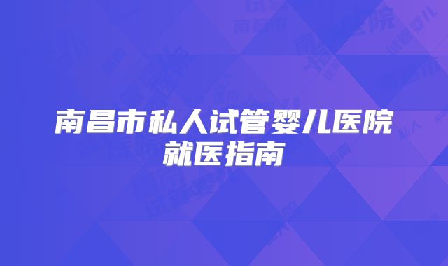 南昌市私人试管婴儿医院就医指南