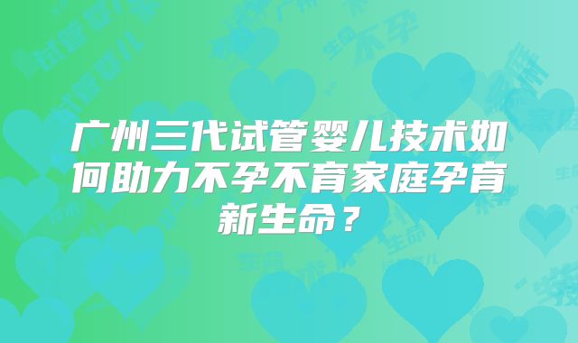 广州三代试管婴儿技术如何助力不孕不育家庭孕育新生命?
