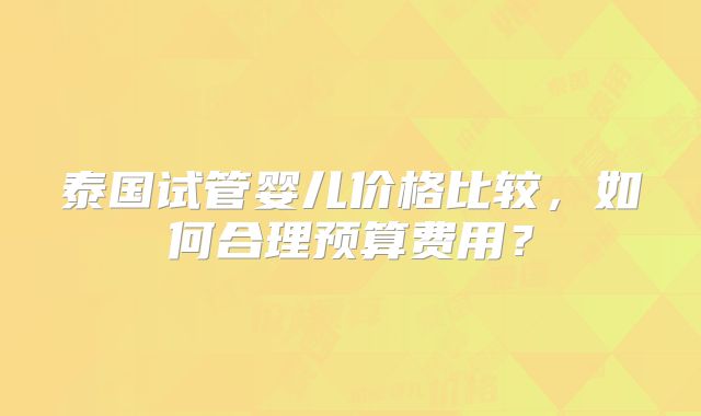 泰国试管婴儿价格比较,如何合理预算费用?