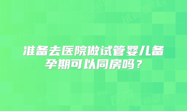准备去医院做试管婴儿备孕期可以同房吗？