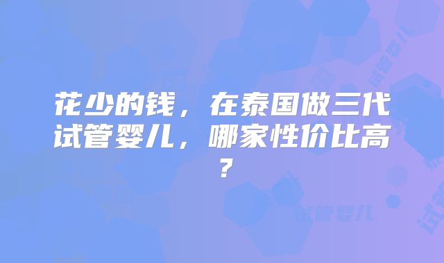 花少的钱，在泰国做三代试管婴儿，哪家性价比高？