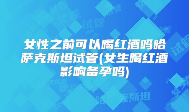 女性之前可以喝红酒吗哈萨克斯坦试管(女生喝红酒影响备孕吗)