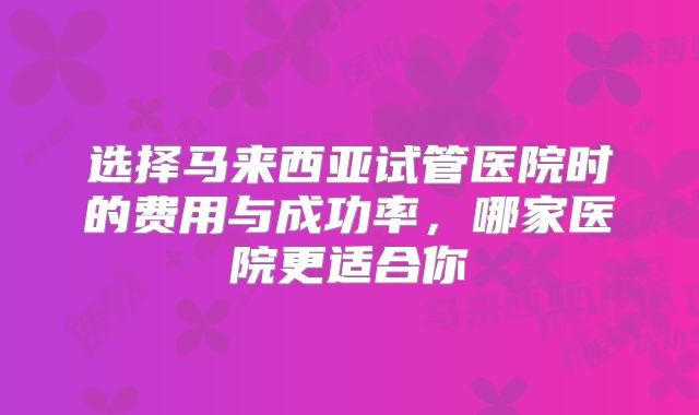 选择马来西亚试管医院时的费用与成功率，哪家医院更适合你