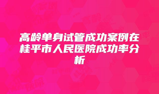 高龄单身试管成功案例在桂平市人民医院成功率分析