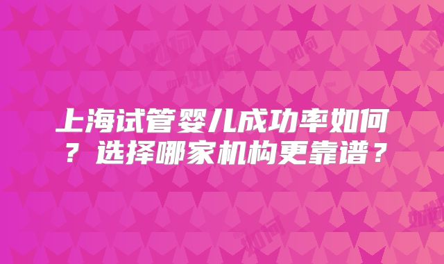 上海试管婴儿成功率如何？选择哪家机构更靠谱？