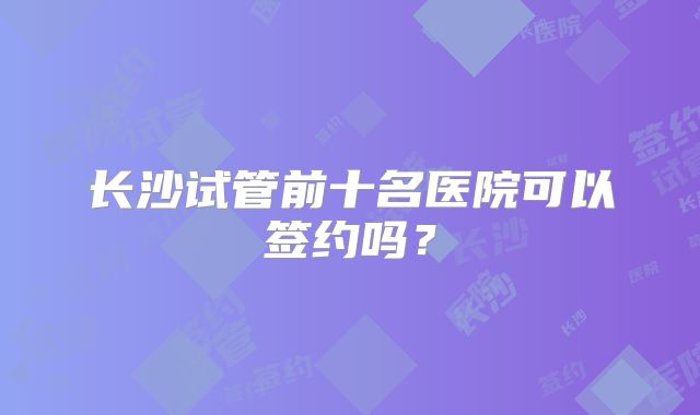 长沙试管前十名医院可以签约吗？