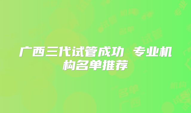 广西三代试管成功 专业机构名单推荐