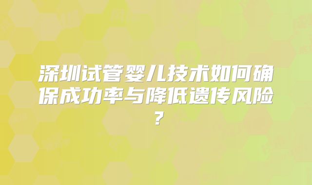 深圳试管婴儿技术如何确保成功率与降低遗传风险？
