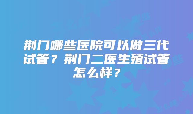 荆门哪些医院可以做三代试管？荆门二医生殖试管怎么样？