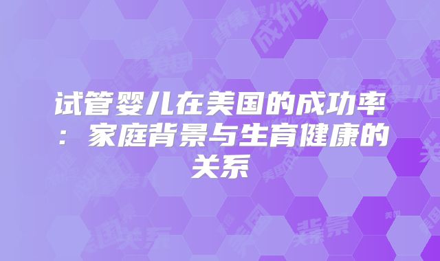 试管婴儿在美国的成功率:家庭背景与生育健康的关系