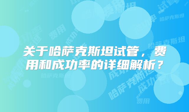 关于哈萨克斯坦试管，费用和成功率的详细解析？