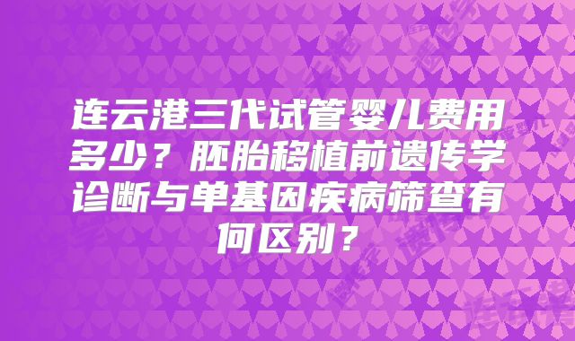 连云港三代试管婴儿费用多少？胚胎移植前遗传学诊断与单基因疾病筛查有何区别？