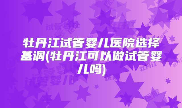 牡丹江试管婴儿医院选择基调(牡丹江可以做试管婴儿吗)