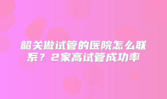 韶关做试管的医院怎么联系?2家高试管成功率
