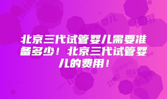 北京三代试管婴儿需要准备多少！北京三代试管婴儿的费用！
