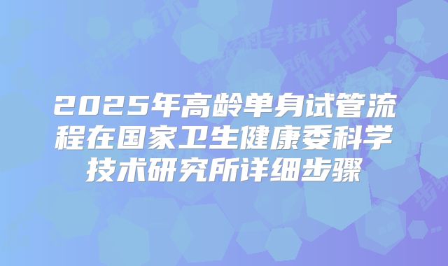2025年高龄单身试管流程在国家卫生健康委科学技术研究所详细步骤