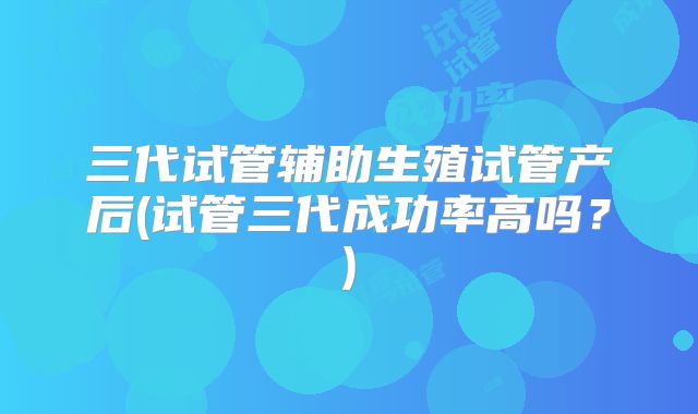三代试管辅助生殖试管产后(试管三代成功率高吗？)