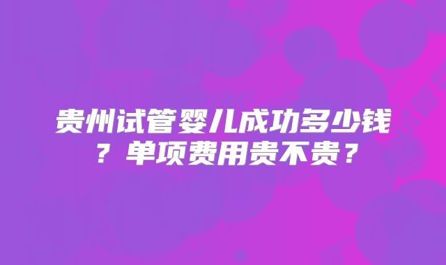 贵州试管婴儿成功多少钱?单项费用贵不贵?