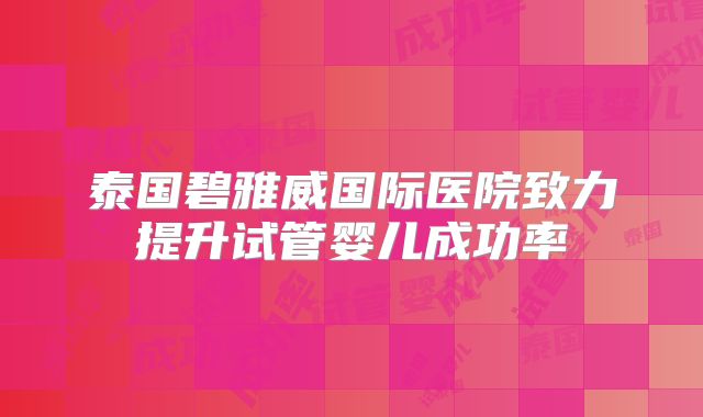 泰国碧雅威国际医院致力提升试管婴儿成功率