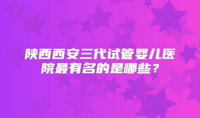 陕西西安三代试管婴儿医院最有名的是哪些？