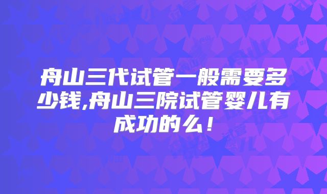 舟山三代试管一般需要多少钱,舟山三院试管婴儿有成功的么！