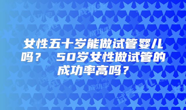女性五十岁能做试管婴儿吗？ 50岁女性做试管的成功率高吗？