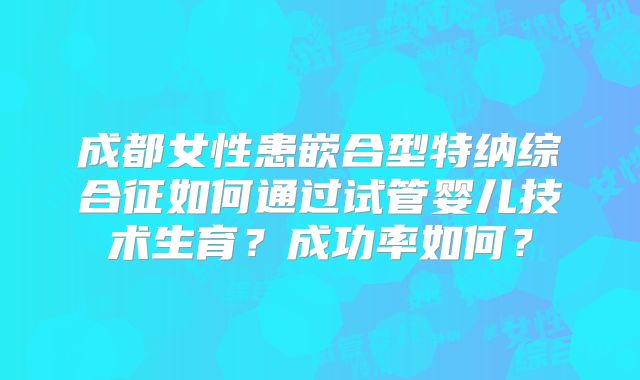 成都女性患嵌合型特纳综合征如何通过试管婴儿技术生育？成功率如何？
