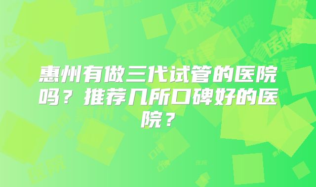 惠州有做三代试管的医院吗？推荐几所口碑好的医院？