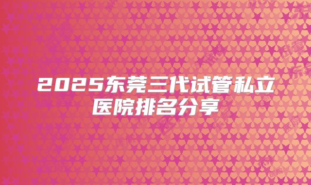 2025东莞三代试管私立医院排名分享