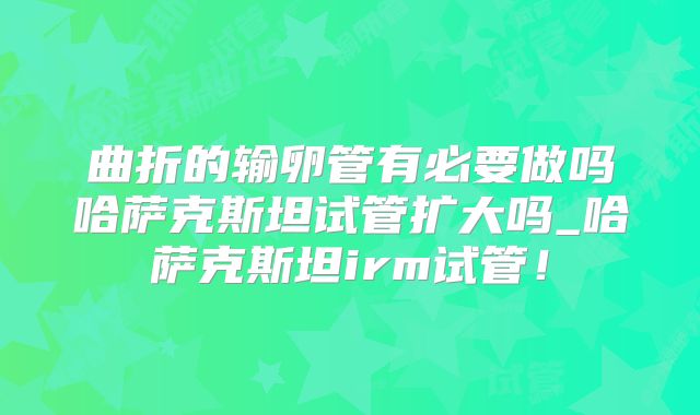 曲折的输卵管有必要做吗哈萨克斯坦试管扩大吗_哈萨克斯坦irm试管！