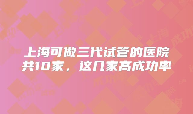 上海可做三代试管的医院共10家，这几家高成功率