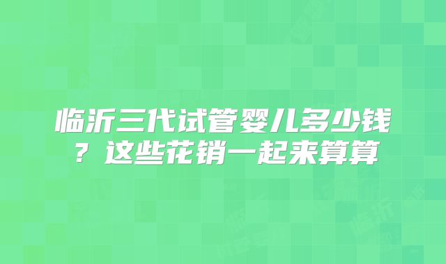 临沂三代试管婴儿多少钱？这些花销一起来算算