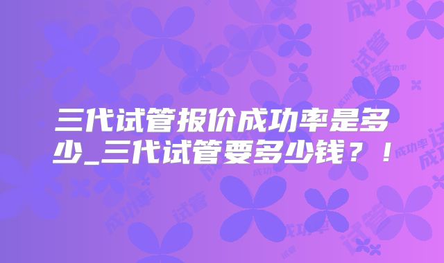 三代试管报价成功率是多少_三代试管要多少钱？！