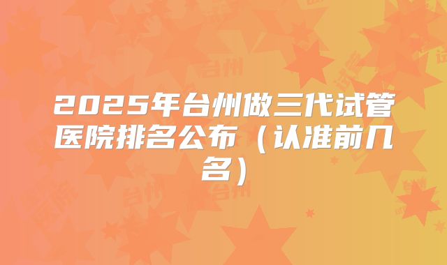 2025年台州做三代试管医院排名公布（认准前几名）