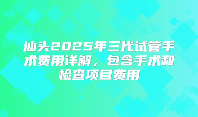 汕头2025年三代试管手术费用详解，包含手术和检查项目费用