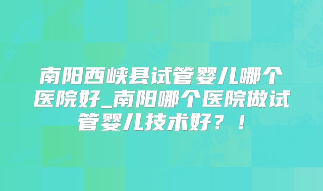 南阳西峡县试管婴儿哪个医院好_南阳哪个医院做试管婴儿技术好？！