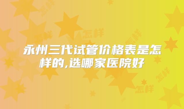 永州三代试管价格表是怎样的,选哪家医院好