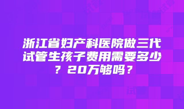 浙江省妇产科医院做三代试管生孩子费用需要多少？20万够吗？