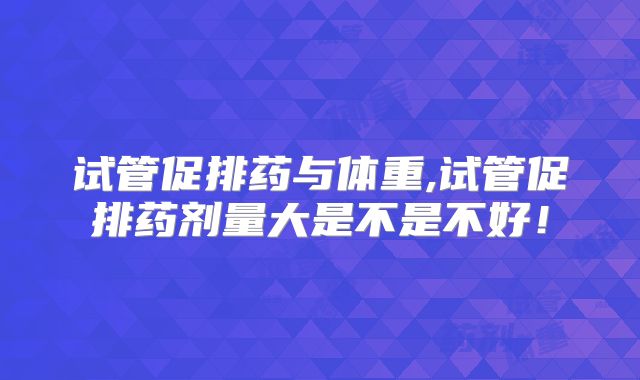 试管促排药与体重,试管促排药剂量大是不是不好！