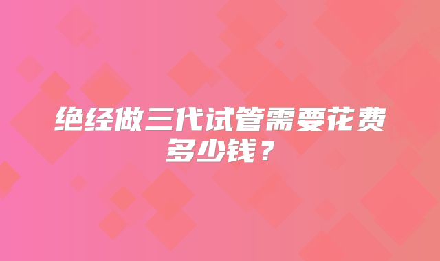 绝经做三代试管需要花费多少钱？