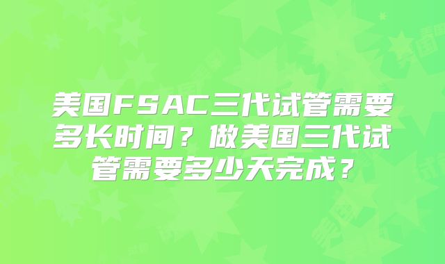 美国FSAC三代试管需要多长时间？做美国三代试管需要多少天完成？